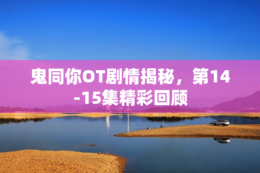 鬼同你OT剧情揭秘，第14-15集精彩回顾
