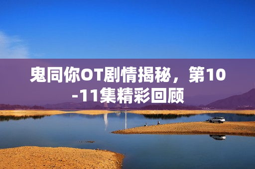 鬼同你OT剧情揭秘，第10-11集精彩回顾