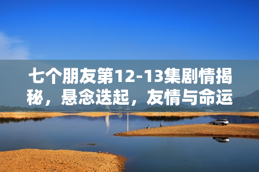 七个朋友第12-13集剧情揭秘，悬念迭起，友情与命运的纠葛