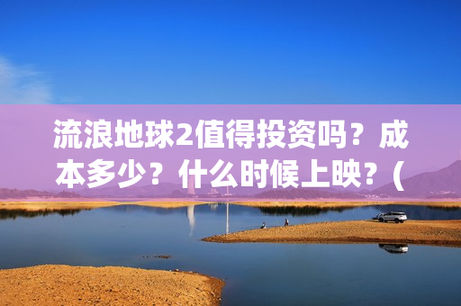 流浪地球2值得投资吗？成本多少？什么时候上映？(流浪地球2值得看吗)
