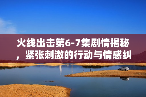 火线出击第6-7集剧情揭秘，紧张刺激的行动与情感纠葛的展开
