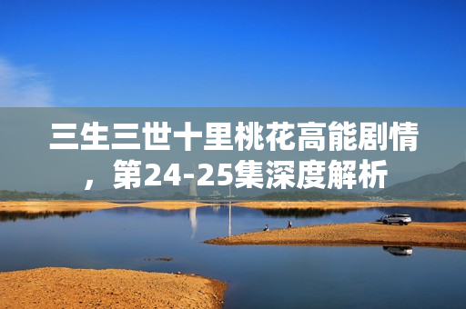 三生三世十里桃花高能剧情，第24-25集深度解析