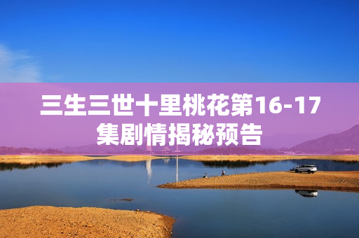 三生三世十里桃花第16-17集剧情揭秘预告