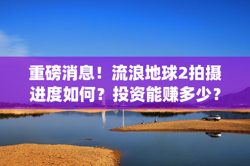 重磅消息！流浪地球2拍摄进度如何？投资能赚多少？(流浪行为是否构成犯罪)