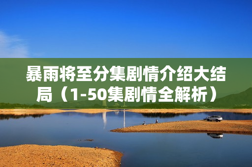 暴雨将至分集剧情介绍大结局（1-50集剧情全解析）