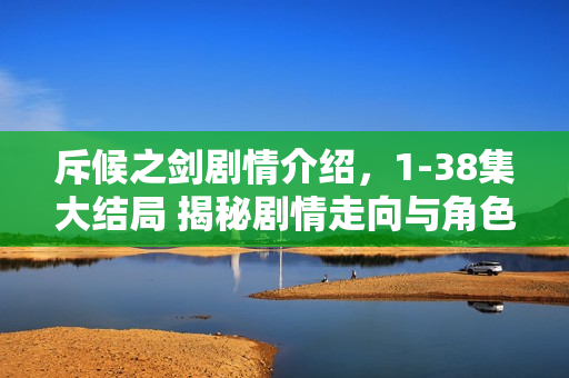 斥候之剑剧情介绍，1-38集大结局 揭秘剧情走向与角色命运揭秘