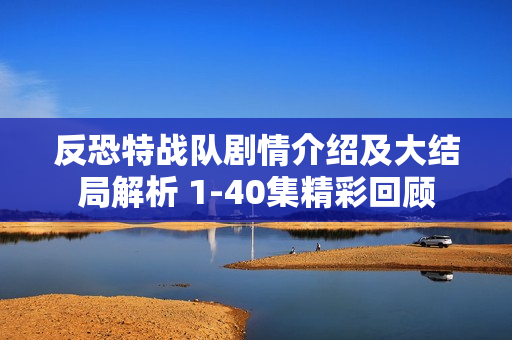 反恐特战队剧情介绍及大结局解析 1-40集精彩回顾