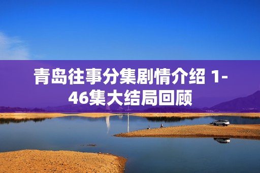 青岛往事分集剧情介绍 1-46集大结局回顾 青岛往事分集剧情介绍 1-46集大结局回顾