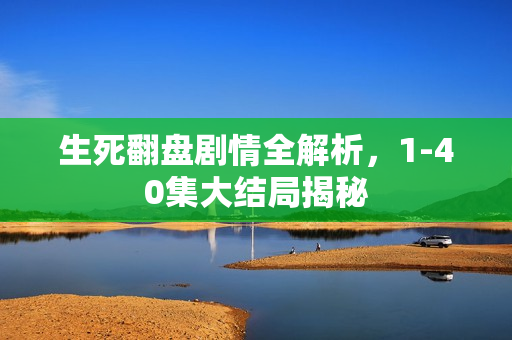 生死翻盘剧情全解析，1-40集大结局揭秘