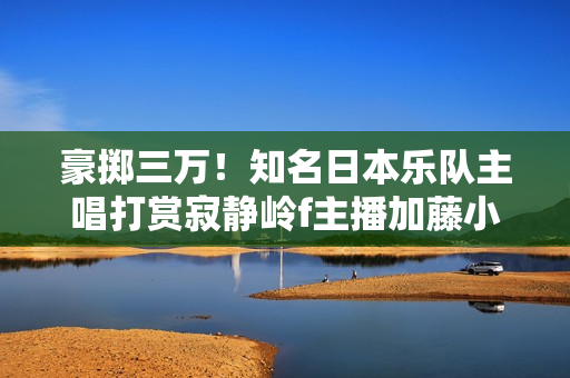 豪掷三万！知名日本乐队主唱打赏寂静岭f主播加藤小夏