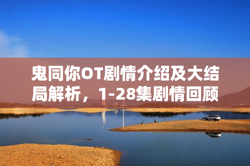 鬼同你OT剧情介绍及大结局解析，1-28集剧情回顾与揭秘