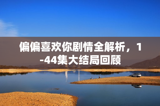 偏偏喜欢你剧情全解析，1-44集大结局回顾