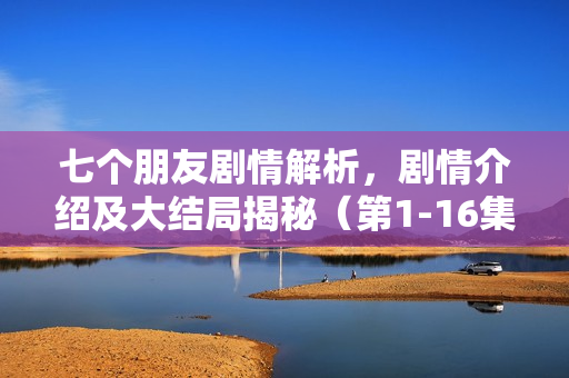 七个朋友剧情解析，剧情介绍及大结局揭秘（第1-16集）