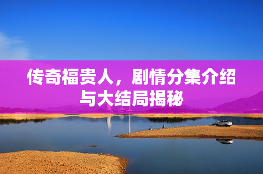 传奇福贵人，剧情分集介绍与大结局揭秘