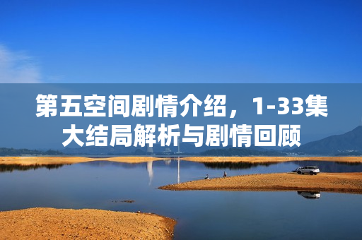 第五空间剧情介绍，1-33集大结局解析与剧情回顾