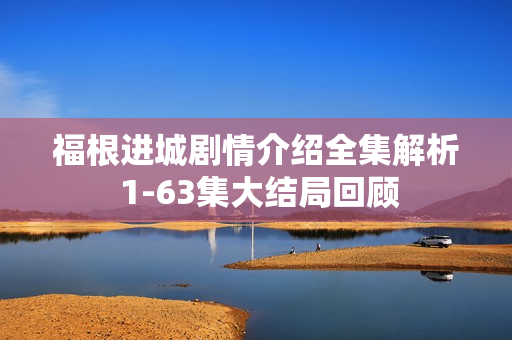 福根进城剧情介绍全集解析 1-63集大结局回顾