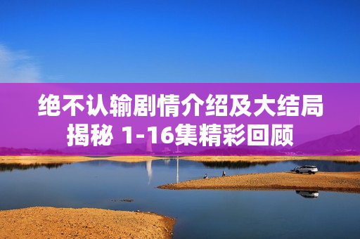 绝不认输剧情介绍及大结局揭秘 1-16集精彩回顾