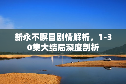 新永不瞑目剧情解析，1-30集大结局深度剖析