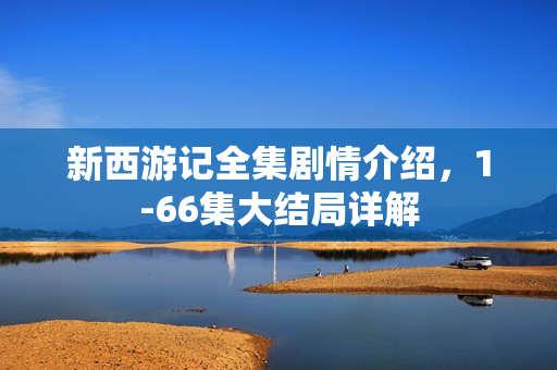 新西游记全集剧情介绍，1-66集大结局详解