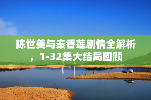 陈世美与秦香莲剧情全解析，1-32集大结局回顾