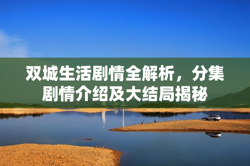 双城生活剧情全解析，分集剧情介绍及大结局揭秘