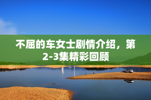 不屈的车女士剧情介绍，第2-3集精彩回顾