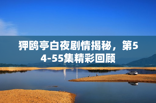 狎鸥亭白夜剧情揭秘，第54-55集精彩回顾