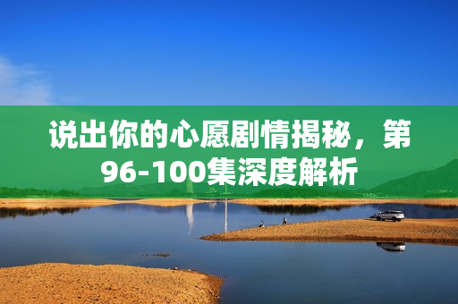 说出你的心愿剧情揭秘，第96-100集深度解析