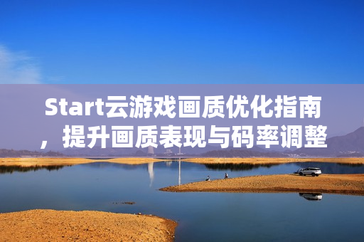Start云游戏画质优化指南，提升画质表现与码率调整技巧