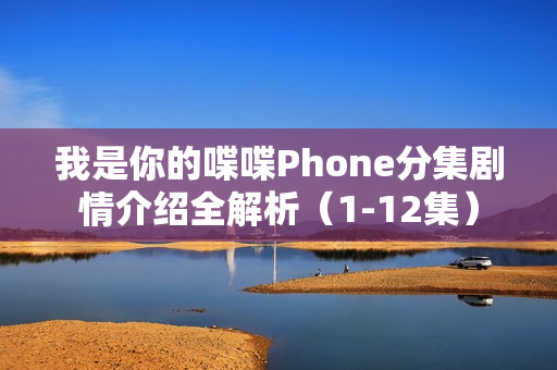 我是你的喋喋Phone分集剧情介绍全解析（1-12集）