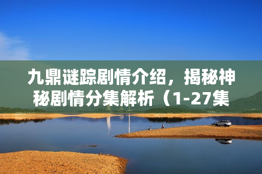 九鼎谜踪剧情介绍，揭秘神秘剧情分集解析（1-27集）