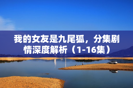 我的女友是九尾狐，分集剧情深度解析（1-16集）