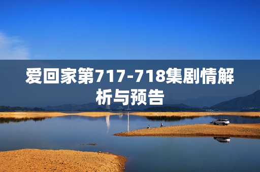 爱回家第717-718集剧情解析与预告