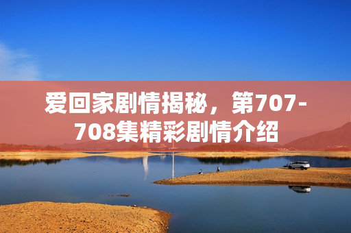爱回家剧情揭秘，第707-708集精彩剧情介绍