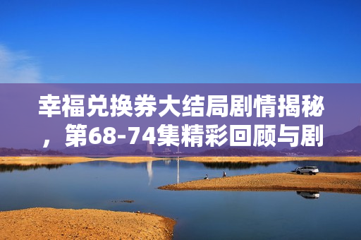 幸福兑换券大结局剧情揭秘，第68-74集精彩回顾与剧透