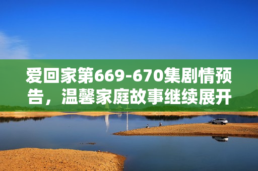 爱回家第669-670集剧情预告，温馨家庭故事继续展开