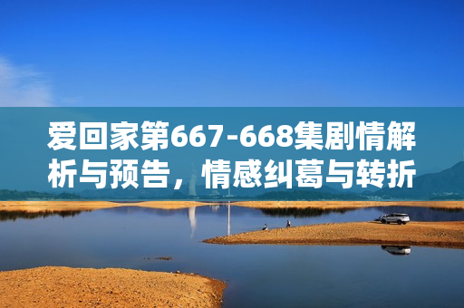 爱回家第667-668集剧情解析与预告，情感纠葛与转折的关键时刻
