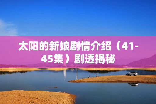 太阳的新娘剧情介绍（41-45集）剧透揭秘