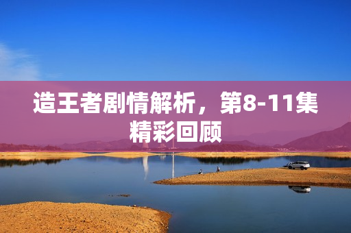 造王者剧情解析，第8-11集精彩回顾