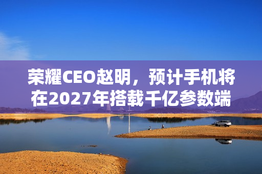 荣耀CEO赵明，预计手机将在2027年搭载千亿参数端侧大模型技术