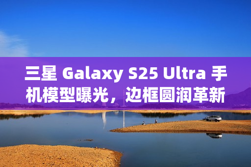 三星 Galaxy S25 Ultra 手机模型曝光，边框圆润革新设计