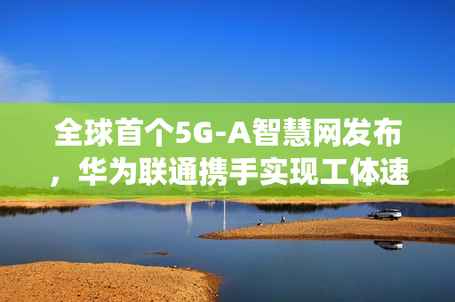 全球首个5G-A智慧网发布，华为联通携手实现工体速率突破，达惊人11Gbps