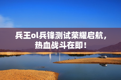 兵王ol兵锋测试荣耀启航，热血战斗在即！
