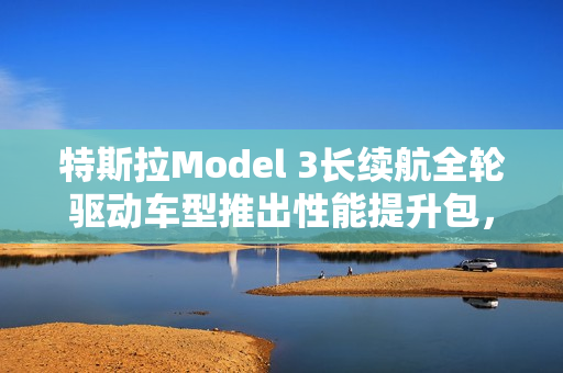 特斯拉Model 3长续航全轮驱动车型推出性能提升包，仅需1.41万元解锁百公里加速快0.6秒