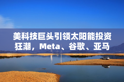 美科技巨头引领太阳能投资狂潮，Meta、谷歌、亚马逊争相拥抱清洁能源