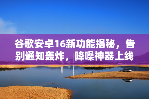 谷歌安卓16新功能揭秘，告别通知轰炸，降噪神器上线