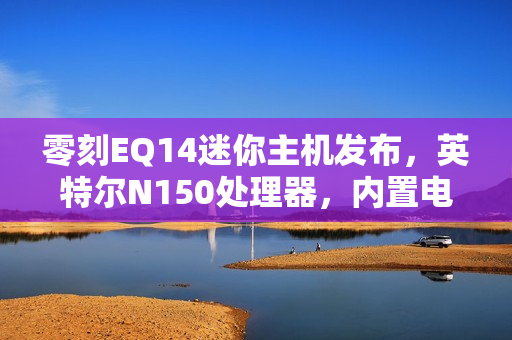 零刻EQ14迷你主机发布，英特尔N150处理器，内置电源，首发价格仅599元