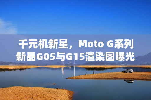 千元机新星，Moto G系列新品G05与G15渲染图曝光，首批搭载安卓15系统手机亮相