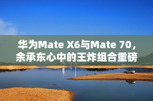 华为Mate X6与Mate 70，余承东心中的王炸组合重磅来袭！