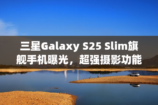 三星Galaxy S25 Slim旗舰手机曝光，超强摄影功能结合ALoP技术，打造最薄手机新标杆